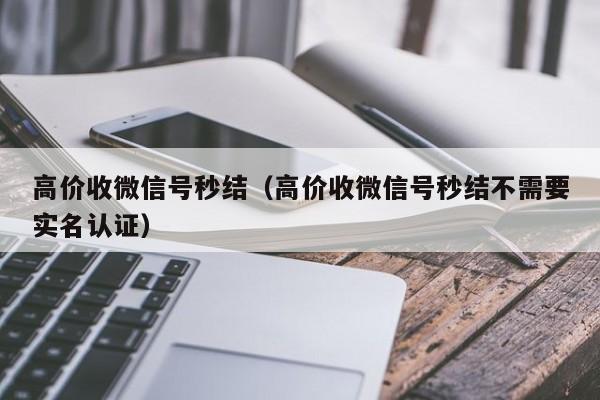 高价收微信号秒结（高价收微信号秒结不需要实名认证）