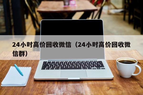 24小时高价回收微信（24小时高价回收微信群）