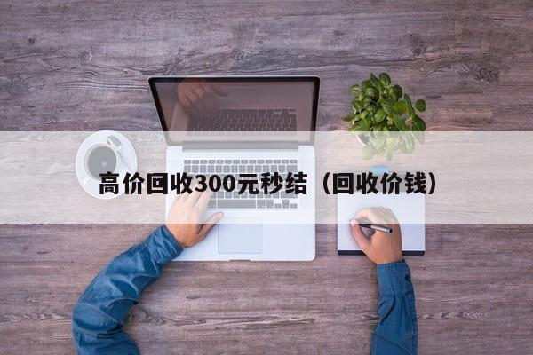 高价回收300元秒结（回收价钱）