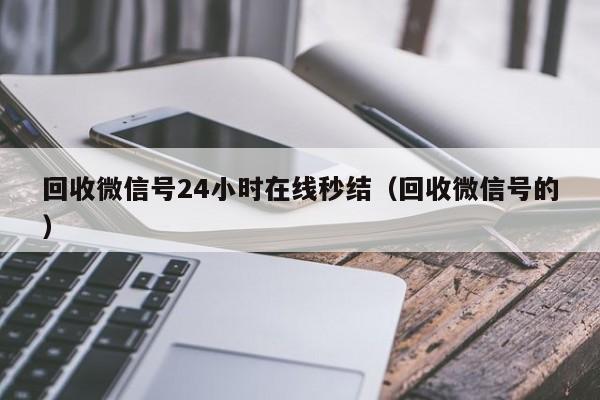 回收微信号24小时在线秒结（回收微信号的）