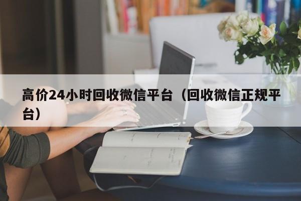 高价24小时回收微信平台（回收微信正规平台）