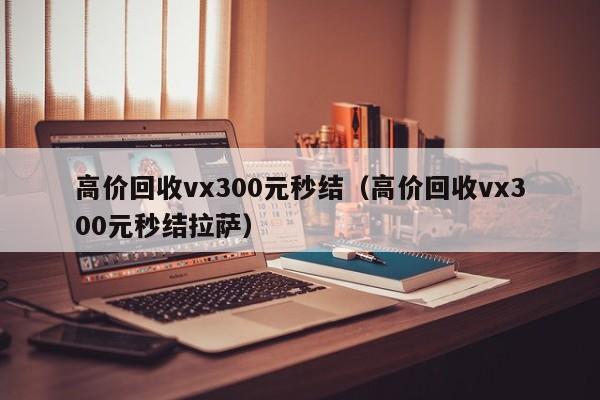 高价回收vx300元秒结（高价回收vx300元秒结拉萨）