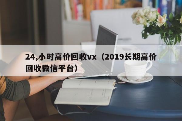 24,小时高价回收vx（2019长期高价回收微信平台）