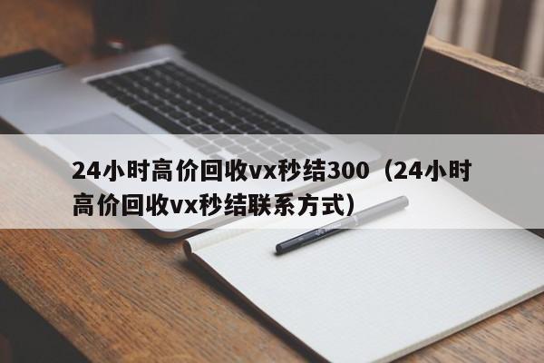 24小时高价回收vx秒结300（24小时高价回收vx秒结联系方式）