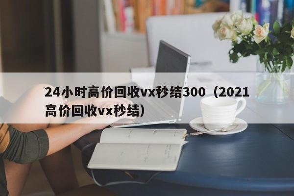 24小时高价回收vx秒结300（2021高价回收vx秒结）